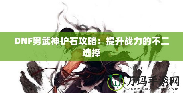 DNF男武神護石攻略：提升戰(zhàn)力的不二選擇