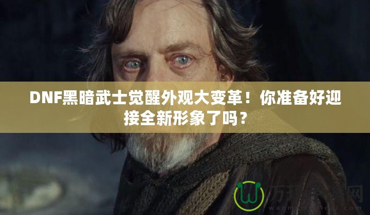 DNF黑暗武士覺醒外觀大變革！你準備好迎接全新形象了嗎？