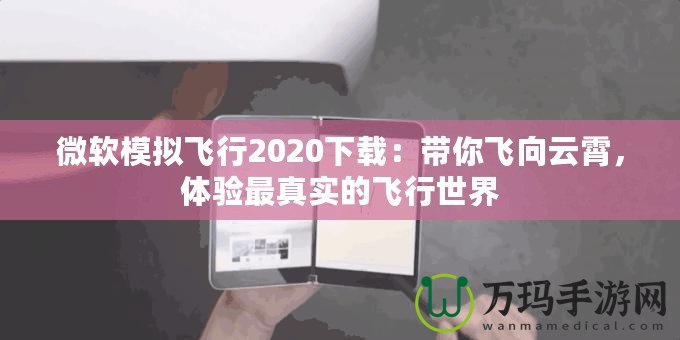 微軟模擬飛行2020下載：帶你飛向云霄，體驗最真實的飛行世界