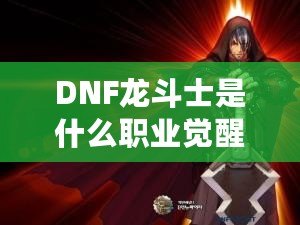 DNF龍斗士是什么職業(yè)覺(jué)醒名？深入解析龍斗士的覺(jué)醒之力