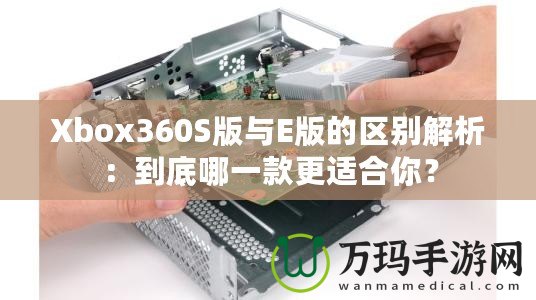 Xbox360S版與E版的區別解析：到底哪一款更適合你？