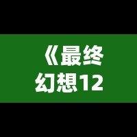 《最終幻想12攻略b站：助你輕松通關(guān)的終極秘籍》