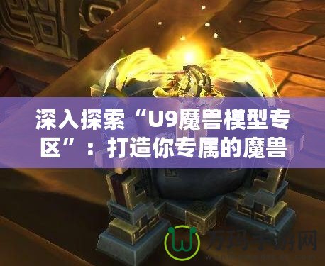 深入探索“U9魔獸模型專區(qū)”：打造你專屬的魔獸世界模型收藏天堂