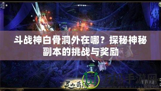 斗戰(zhàn)神白骨洞外在哪？探秘神秘副本的挑戰(zhàn)與獎勵