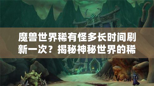 魔獸世界稀有怪多長時間刷新一次？揭秘神秘世界的稀有怪刷新機制！