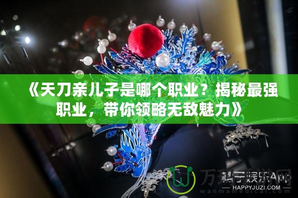 《天刀親兒子是哪個職業？揭秘最強職業，帶你領略無敵魅力》