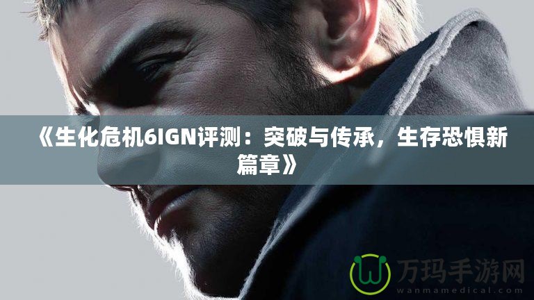 《生化危機6IGN評測：突破與傳承，生存恐懼新篇章》