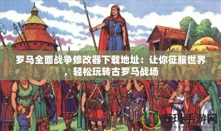 羅馬全面戰(zhàn)爭修改器下載地址：讓你征服世界，輕松玩轉(zhuǎn)古羅馬戰(zhàn)場