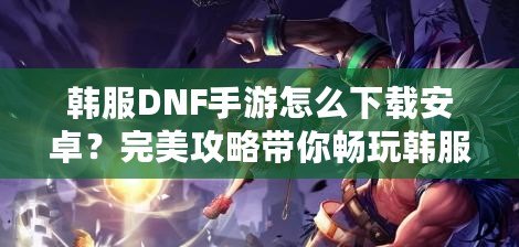 韓服DNF手游怎么下載安卓？完美攻略帶你暢玩韓服版本