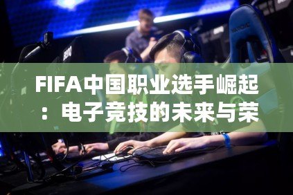 FIFA中國職業選手崛起：電子競技的未來與榮耀