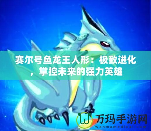 賽爾號魚龍王人形：極致進化，掌控未來的強力英雄