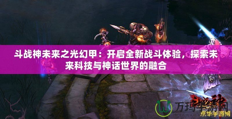 斗戰(zhàn)神未來之光幻甲：開啟全新戰(zhàn)斗體驗，探索未來科技與神話世界的融合