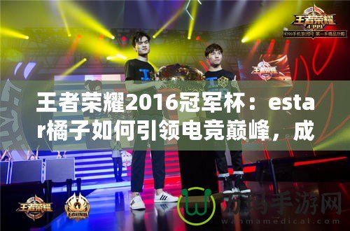 王者榮耀2016冠軍杯：estar橘子如何引領電競巔峰，成就傳奇