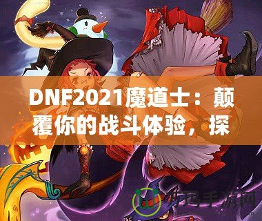 DNF2021魔道士：顛覆你的戰(zhàn)斗體驗(yàn)，探索最強(qiáng)魔法的力量