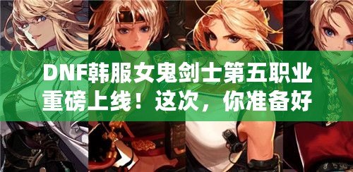 DNF韓服女鬼劍士第五職業重磅上線！這次，你準備好迎接新挑戰了嗎？