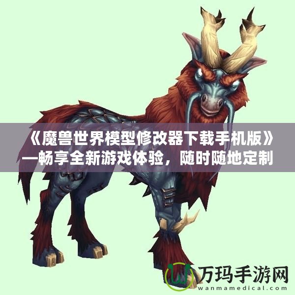 《魔獸世界模型修改器下載手機版》—暢享全新游戲體驗，隨時隨地定制你專屬的魔獸世界！