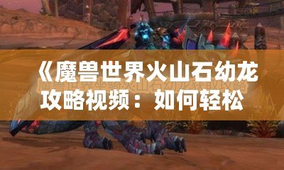 《魔獸世界火山石幼龍攻略視頻：如何輕松捕捉這個珍稀坐騎》