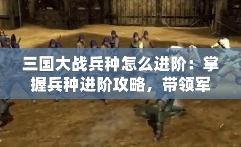 三國大戰兵種怎么進階：掌握兵種進階攻略，帶領軍隊橫掃千軍！