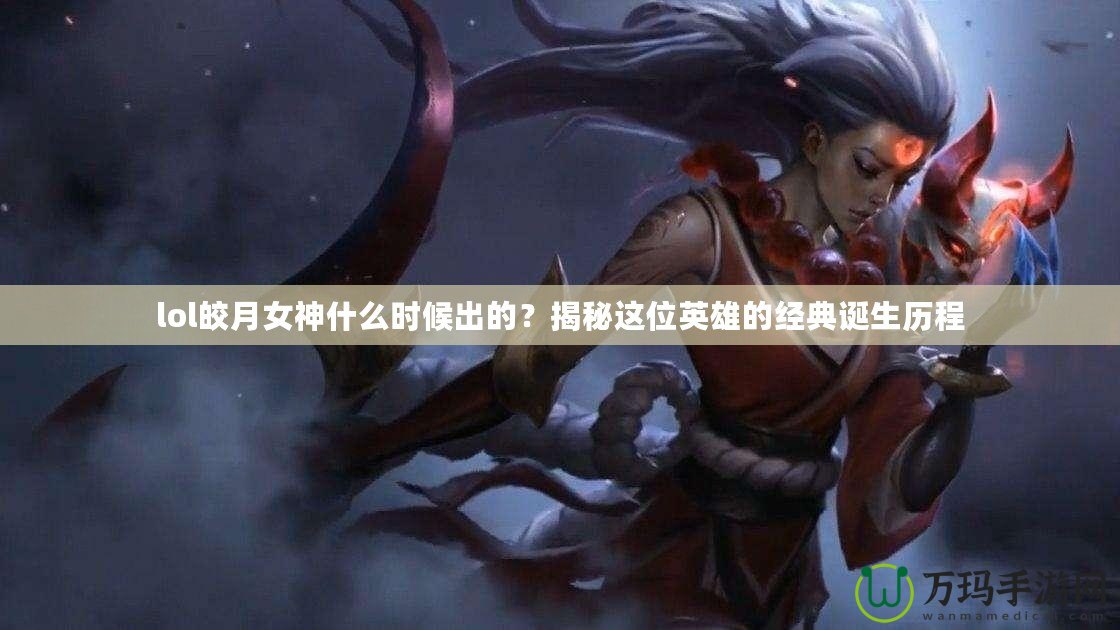 lol皎月女神什么時候出的？揭秘這位英雄的經典誕生歷程