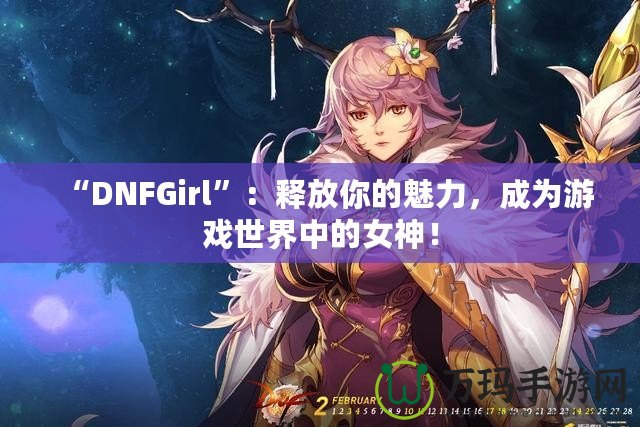 “DNFGirl”：釋放你的魅力，成為游戲世界中的女神！