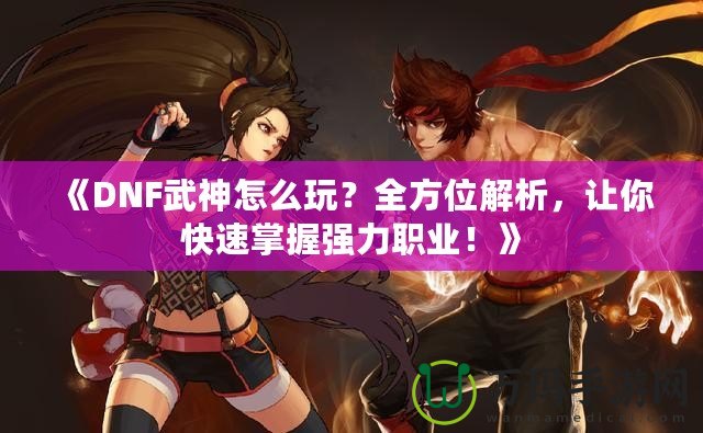 《DNF武神怎么玩？全方位解析，讓你快速掌握強力職業！》