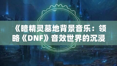 《暗精靈墓地背景音樂(lè)：領(lǐng)略《DNF》音效世界的沉浸魅力》