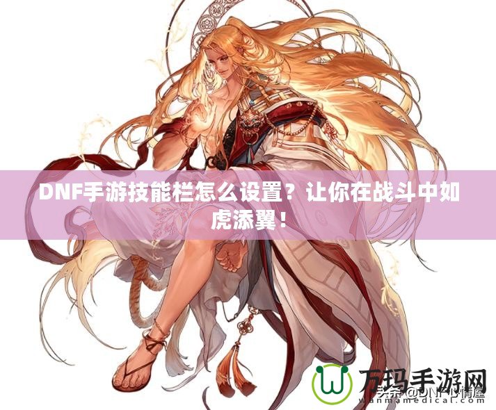 DNF手游技能欄怎么設(shè)置？讓你在戰(zhàn)斗中如虎添翼！