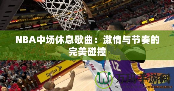 NBA中場休息歌曲：激情與節奏的完美碰撞