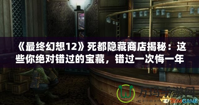 《最終幻想12》死都隱藏商店揭秘：這些你絕對錯過的寶藏，錯過一次悔一年！