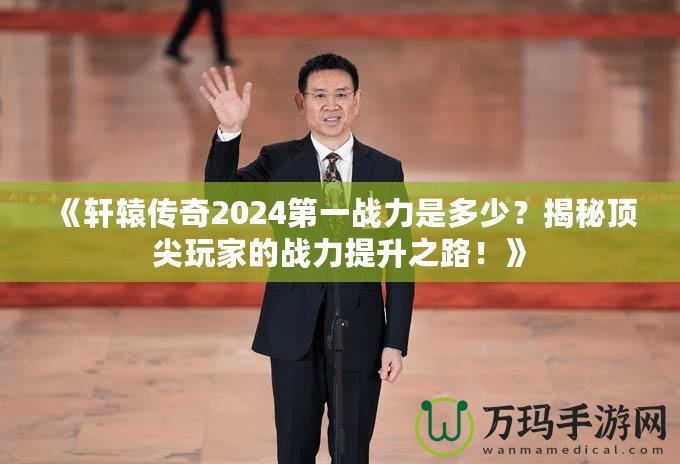 《軒轅傳奇2024第一戰(zhàn)力是多少？揭秘頂尖玩家的戰(zhàn)力提升之路！》