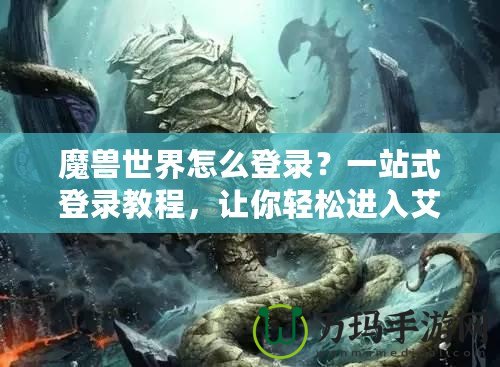 魔獸世界怎么登錄？一站式登錄教程，讓你輕松進入艾澤拉斯！