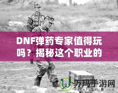 DNF彈藥專家值得玩嗎？揭秘這個職業的獨特魅力與優勢！