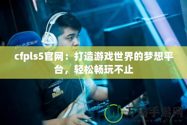 cfpls5官網：打造游戲世界的夢想平臺，輕松暢玩不止